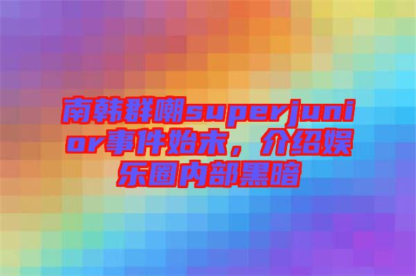 南韓群嘲superjunior事件始末，介紹娛樂圈內(nèi)部黑暗