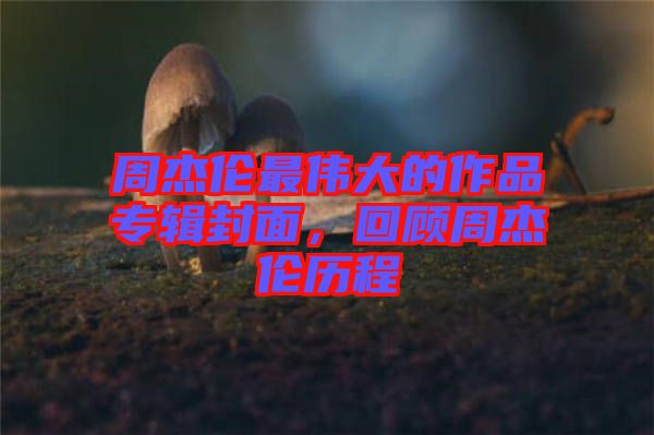 周杰倫最偉大的作品專輯封面，回顧周杰倫歷程