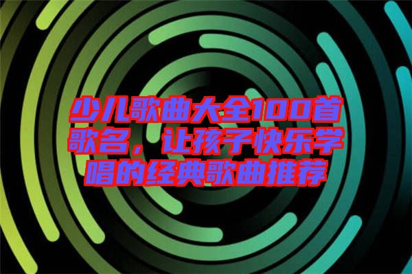 少兒歌曲大全100首歌名，讓孩子快樂學唱的經典歌曲推薦