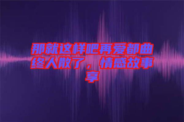 那就這樣吧再愛都曲終人散了，情感故事享