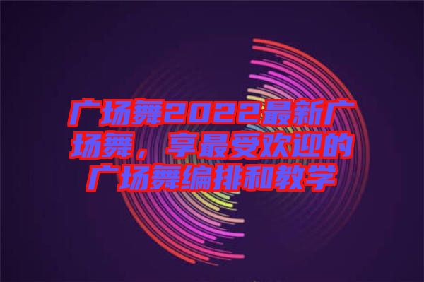 廣場舞2022最新廣場舞，享最受歡迎的廣場舞編排和教學