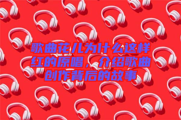 歌曲花兒為什么這樣紅的原唱，介紹歌曲創作背后的故事