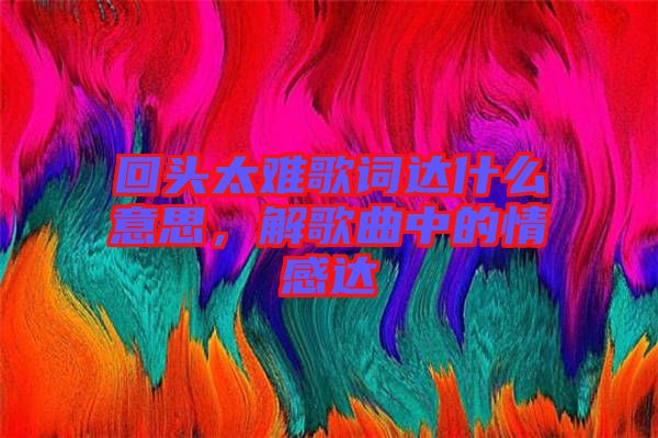 回頭太難歌詞達什么意思，解歌曲中的情感達