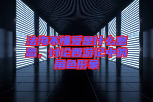 法海不懂愛是什么意思，討論西游記中的角色形象