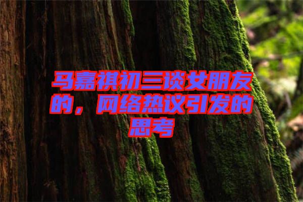 馬嘉祺初三談女朋友的，網絡熱議引發的思考