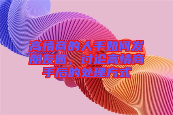 高情商的人手如何發朋友圈，討論高情商手后的處理方式