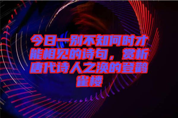 今日一別不知何時才能相見的詩句，賞析唐代詩人之渙的登鸛雀樓