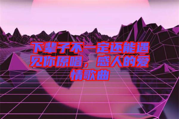 下輩子不一定還能遇見你原唱，感人的愛情歌曲