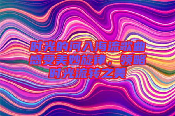 時光的河入海流歌曲感受美妙旋律，領(lǐng)略時光流轉(zhuǎn)之美