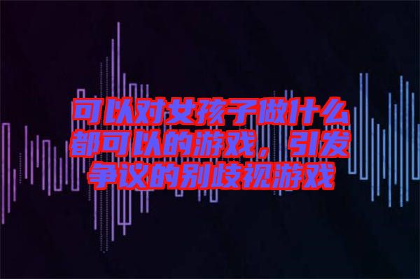 可以對(duì)女孩子做什么都可以的游戲，引發(fā)爭(zhēng)議的別歧視游戲