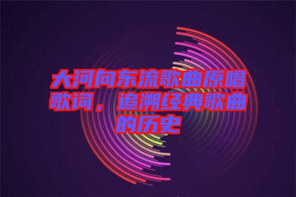 大河向東流歌曲原唱歌詞，追溯經典歌曲的歷史