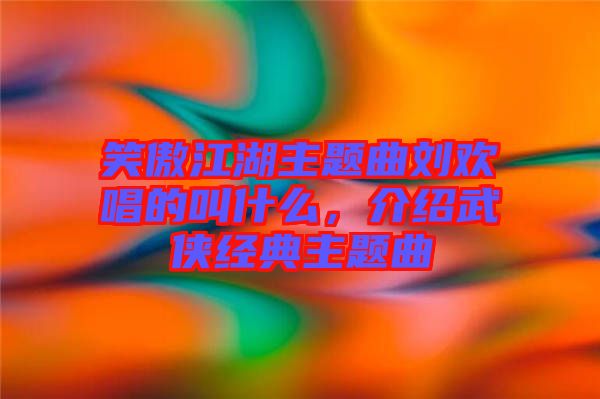 笑傲江湖主題曲劉歡唱的叫什么，介紹武俠經典主題曲