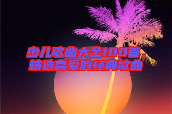 少兒歌曲大全100首，精選喜愛的經典歌曲