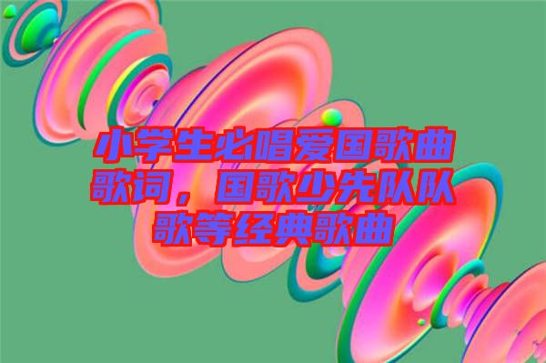 小學(xué)生必唱愛國(guó)歌曲歌詞，國(guó)歌少先隊(duì)隊(duì)歌等經(jīng)典歌曲