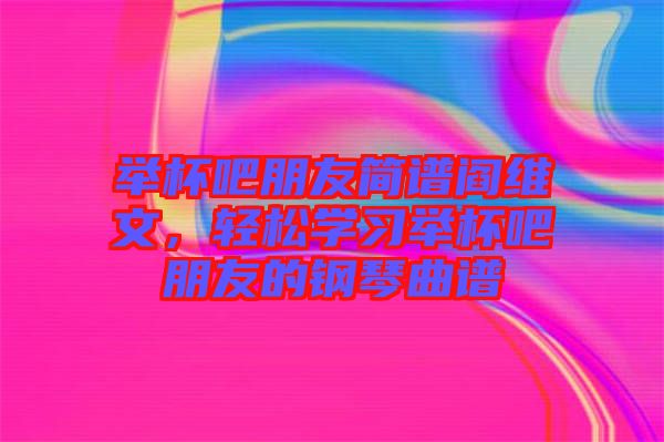 舉杯吧朋友簡譜閻維文，輕松學習舉杯吧朋友的鋼琴曲譜