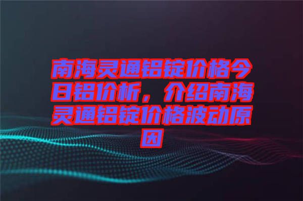 南海靈通鋁錠價格今日鋁價析，介紹南海靈通鋁錠價格波動原因