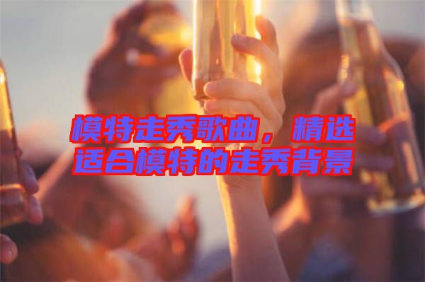 模特走秀歌曲，精選適合模特的走秀背景