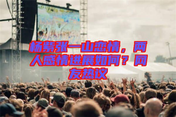 楊紫張一山戀情，兩人感情進(jìn)展如何？網(wǎng)友熱議