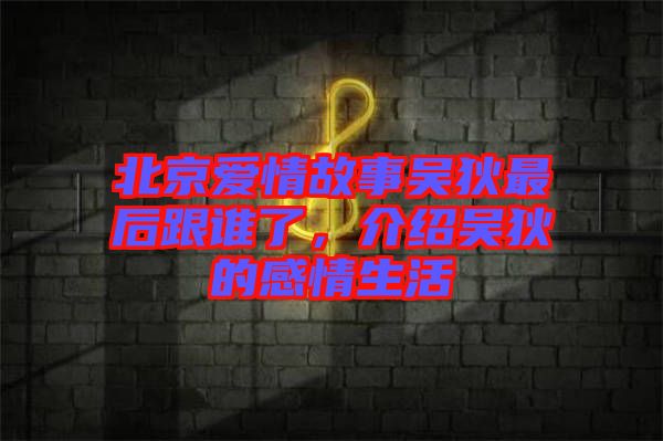 北京愛情故事吳狄最后跟誰了，介紹吳狄的感情生活