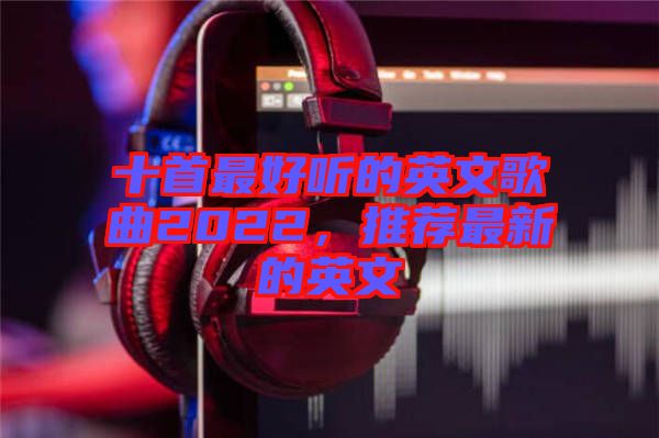 十首最好聽的英文歌曲2022，推薦最新的英文