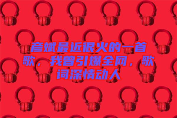 彥斌最近很火的一首歌，我曾引爆全網(wǎng)，歌詞深情動人