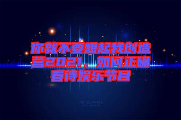 你就不要想起我創造營2021，如何正確看待娛樂節目