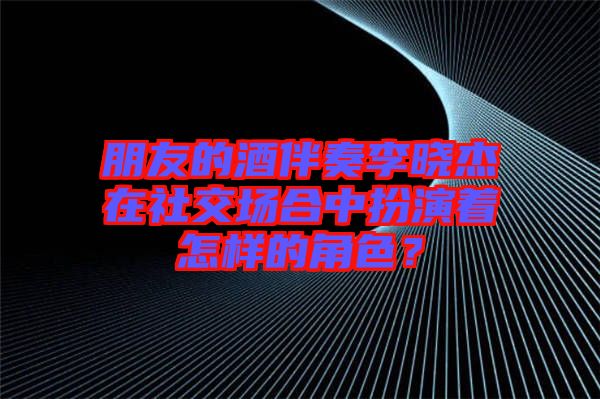 朋友的酒伴奏李曉杰在社交場合中扮演著怎樣的角色？