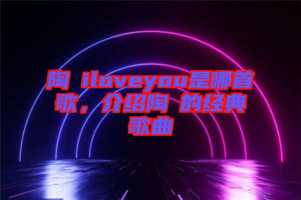 陶喆iloveyou是哪首歌，介紹陶喆的經典歌曲