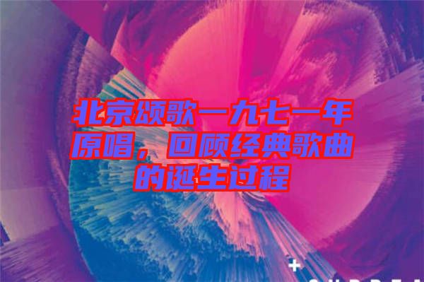 北京頌歌一九七一年原唱，回顧經典歌曲的誕生過程