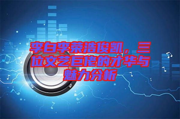 李白李榮浩俊凱，三位文藝巨佬的才華與魅力分析