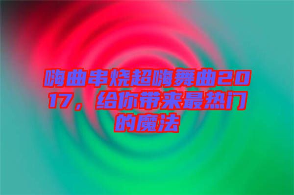 嗨曲串燒超嗨舞曲2017，給你帶來(lái)最熱門(mén)的魔法