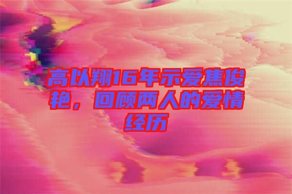 高以翔16年示愛焦俊艷，回顧兩人的愛情經歷