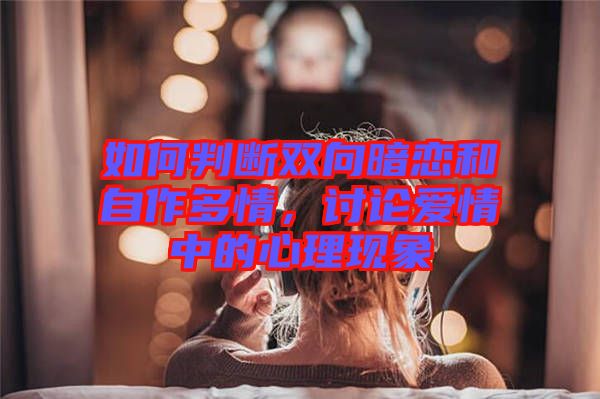 如何判斷雙向暗戀和自作多情，討論愛情中的心理現(xiàn)象