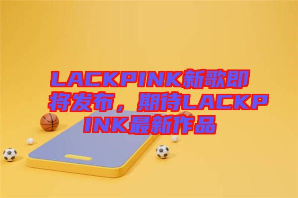 LACKPINK新歌即將發布，期待LACKPINK最新作品