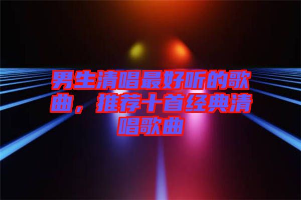 男生清唱最好聽(tīng)的歌曲，推薦十首經(jīng)典清唱歌曲