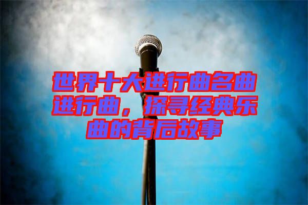 世界十大進(jìn)行曲名曲進(jìn)行曲，探尋經(jīng)典樂曲的背后故事