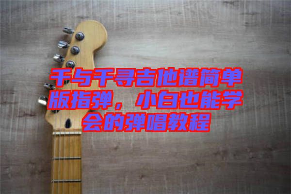 千與千尋吉他譜簡單版指彈，小白也能學會的彈唱教程