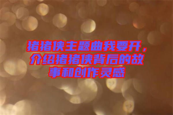 豬豬俠主題曲我要開，介紹豬豬俠背后的故事和創(chuàng)作靈感