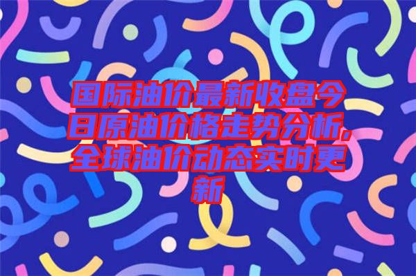 國際油價最新收盤今日原油價格走勢分析,全球油價動態實時更新