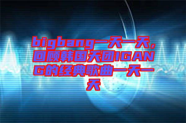 bigbang一天一天，回顧韓國天團(tuán)IGANG的經(jīng)典歌曲一天一天