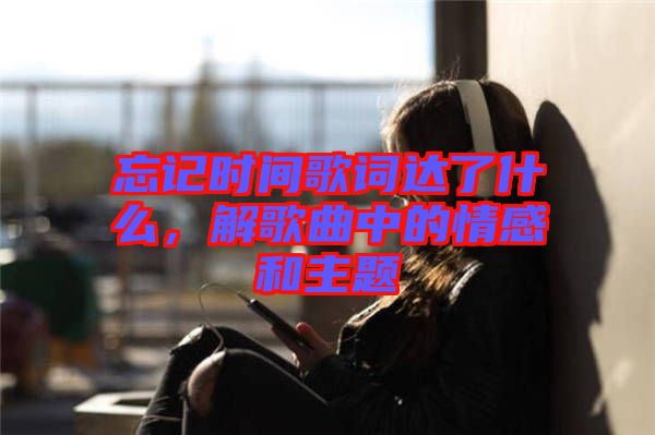 忘記時間歌詞達了什么，解歌曲中的情感和主題