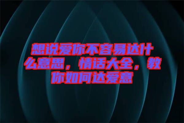 想說愛你不容易達什么意思，情話大全，教你如何達愛意