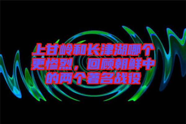 上甘嶺和長津湖哪個更慘烈，回顧朝鮮中的兩個著名戰役