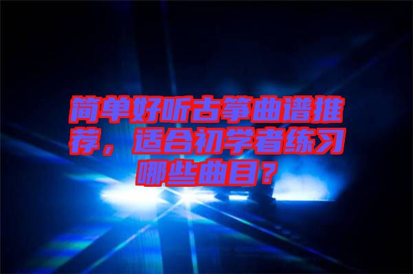 簡(jiǎn)單好聽(tīng)古箏曲譜推薦，適合初學(xué)者練習(xí)哪些曲目？