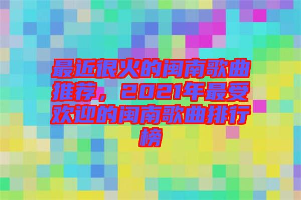 最近很火的閩南歌曲推薦，2021年最受歡迎的閩南歌曲排行榜