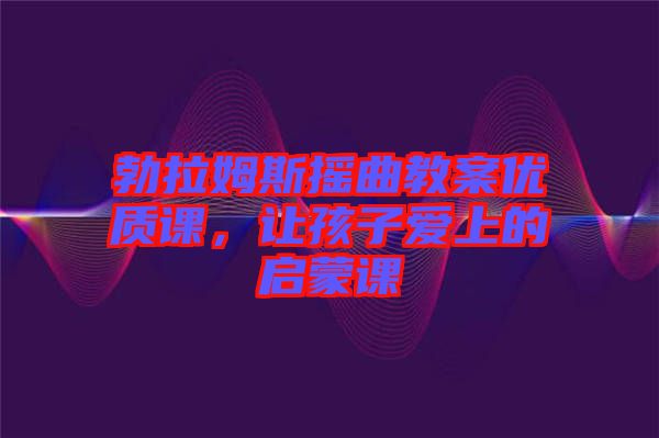 勃拉姆斯搖曲教案優質課，讓孩子愛上的啟蒙課