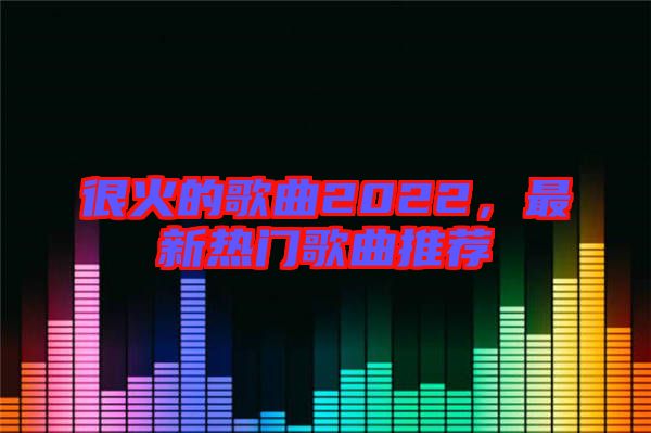 很火的歌曲2022，最新熱門歌曲推薦