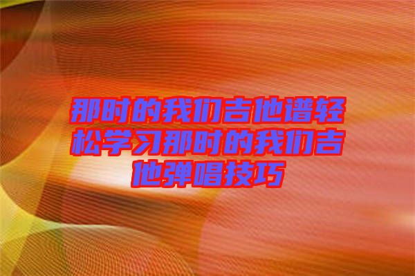 那時的我們吉他譜輕松學習那時的我們吉他彈唱技巧