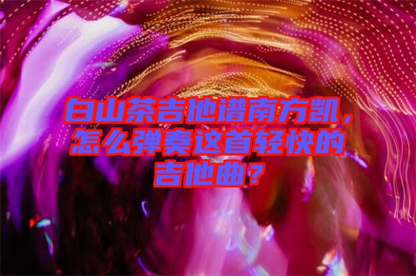 白山茶吉他譜南方凱，怎么彈奏這首輕快的吉他曲？