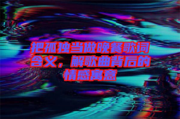 把孤獨當做晚餐歌詞含義，解歌曲背后的情感寓意